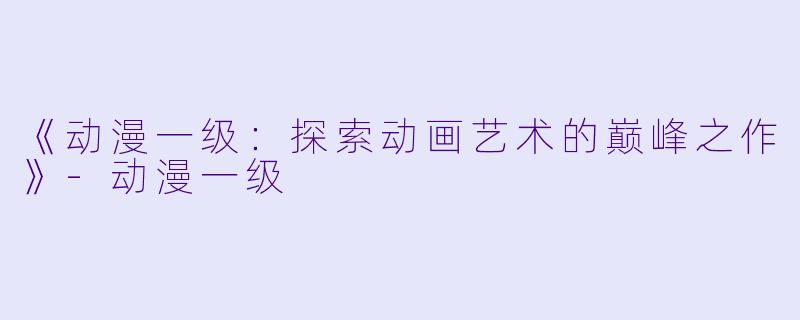 《动漫一级:探索动画艺术的巅峰之作》-动漫一级