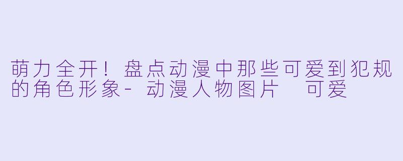 萌力全开!盘点动漫中那些可爱到犯规的角色形象-动漫人物图片 可爱