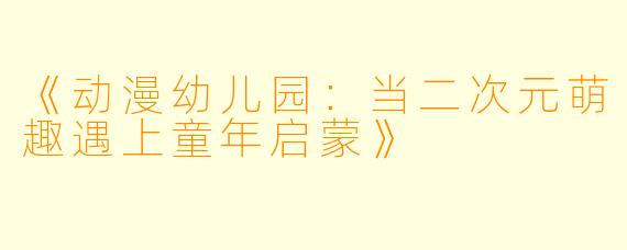 《动漫幼儿园:当二次元萌趣遇上童年启蒙》