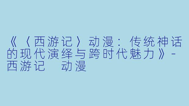 《〈西游记〉动漫：传统神话的现代演绎与跨时代魅力》-西游记 动漫