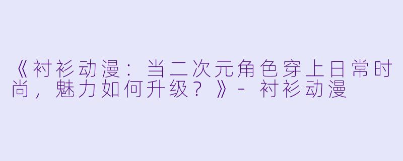 《衬衫动漫：当二次元角色穿上日常时尚，魅力如何升级？》-衬衫动漫