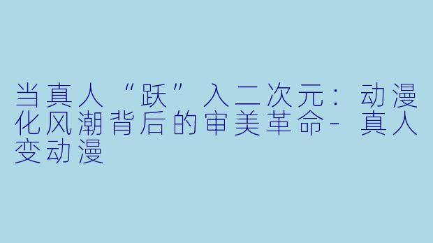 当真人“跃”入二次元:动漫化风潮背后的审美革命-真人变动漫