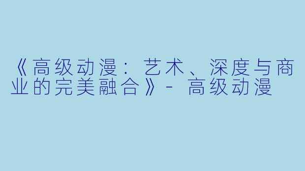 《高级动漫：艺术、深度与商业的完美融合》-高级动漫