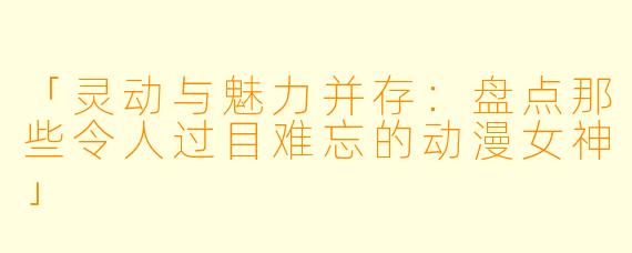 「灵动与魅力并存：盘点那些令人过目难忘的动漫女神」