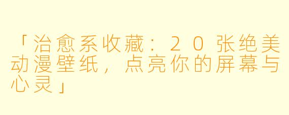 「治愈系收藏:20张绝美动漫壁纸,点亮你的屏幕与心灵」