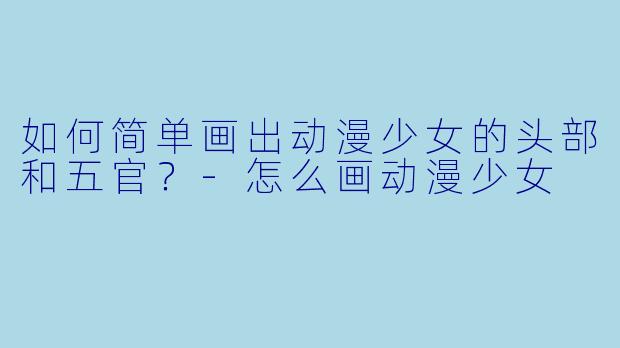 如何简单画出动漫少女的头部和五官？-怎么画动漫少女