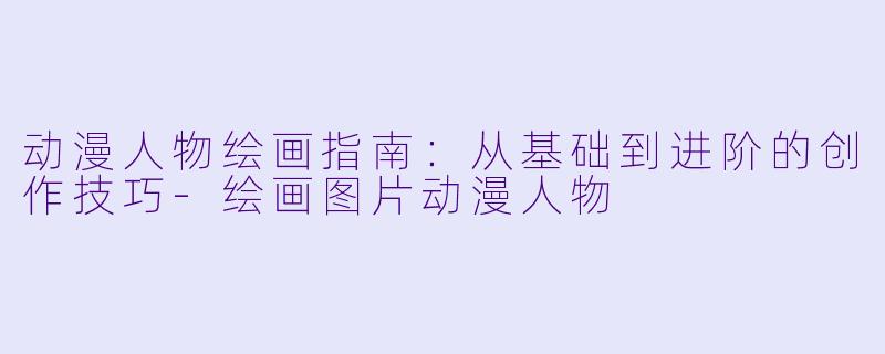 动漫人物绘画指南:从基础到进阶的创作技巧-绘画图片动漫人物