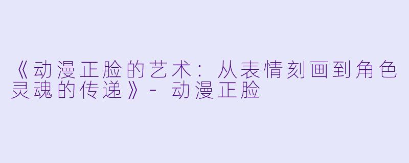 《动漫正脸的艺术：从表情刻画到角色灵魂的传递》-动漫正脸