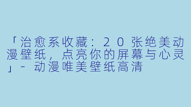 「治愈系收藏:20张绝美动漫壁纸,点亮你的屏幕与心灵」-动漫唯美壁纸高清