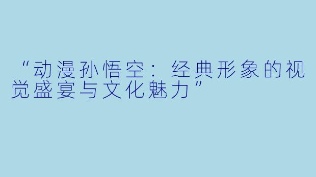 “动漫孙悟空：经典形象的视觉盛宴与文化魅力”