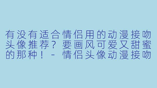 有没有适合情侣用的动漫接吻头像推荐？要画风可爱又甜蜜的那种！-情侣头像动漫接吻