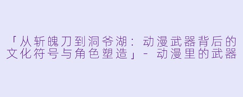 「从斩魄刀到洞爷湖：动漫武器背后的文化符号与角色塑造」-动漫里的武器