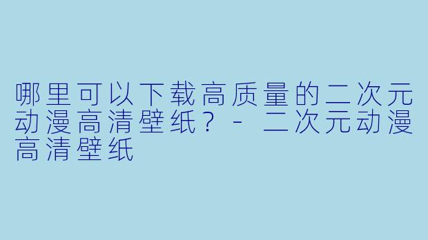 哪里可以下载高质量的二次元动漫高清壁纸?-二次元动漫高清壁纸