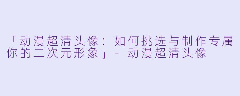 「动漫超清头像：如何挑选与制作专属你的二次元形象」-动漫超清头像