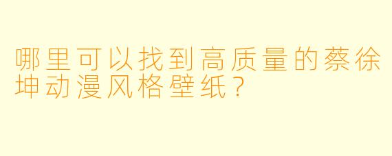 哪里可以找到高质量的蔡徐坤动漫风格壁纸？