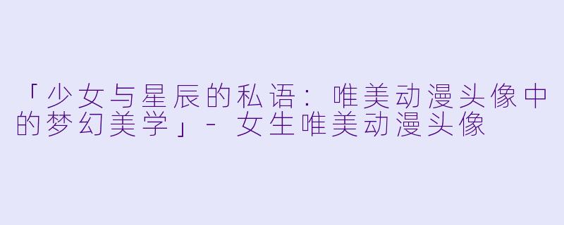 「少女与星辰的私语:唯美动漫头像中的梦幻美学」-女生唯美动漫头像