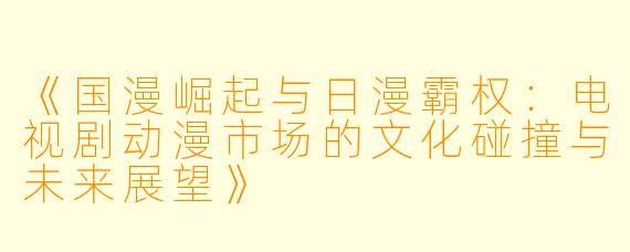 《国漫崛起与日漫霸权:电视剧动漫市场的文化碰撞与未来展望》