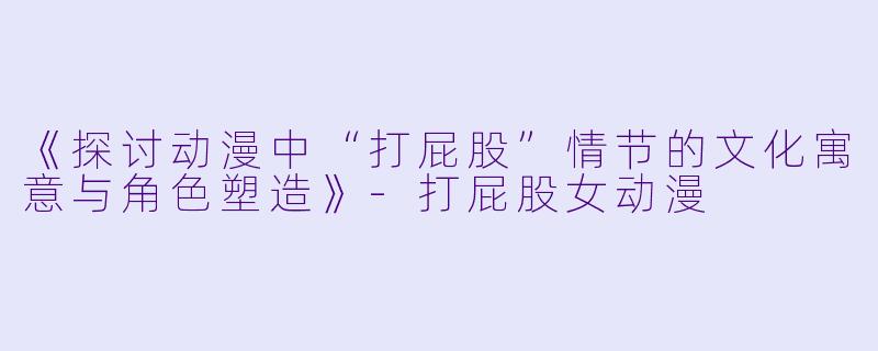《探讨动漫中“打屁股”情节的文化寓意与角色塑造》-打屁股女动漫