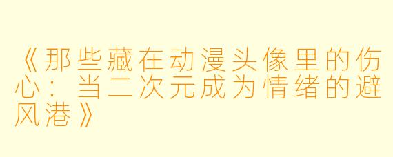 《那些藏在动漫头像里的伤心：当二次元成为情绪的避风港》