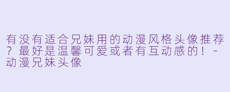 有没有适合兄妹用的动漫风格头像推荐？最好是温馨可爱或者有互动感的！-动漫兄妹头像