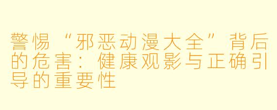 警惕“邪恶动漫大全”背后的危害:健康观影与正确引导的重要性