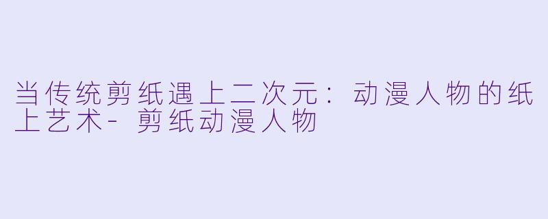 当传统剪纸遇上二次元：动漫人物的纸上艺术-剪纸动漫人物