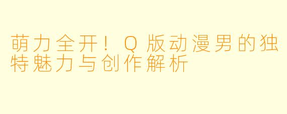 萌力全开！Q版动漫男的独特魅力与创作解析