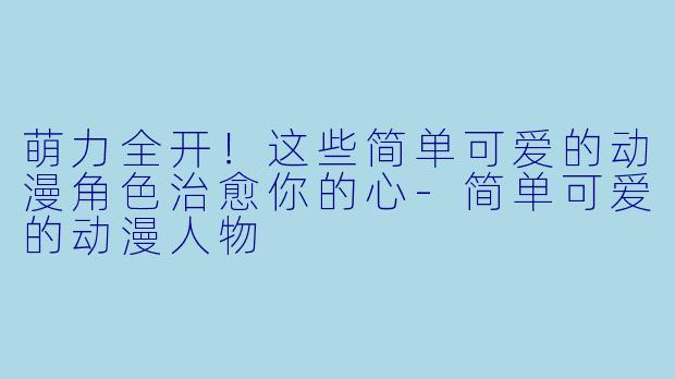 萌力全开!这些简单可爱的动漫角色治愈你的心-简单可爱的动漫人物