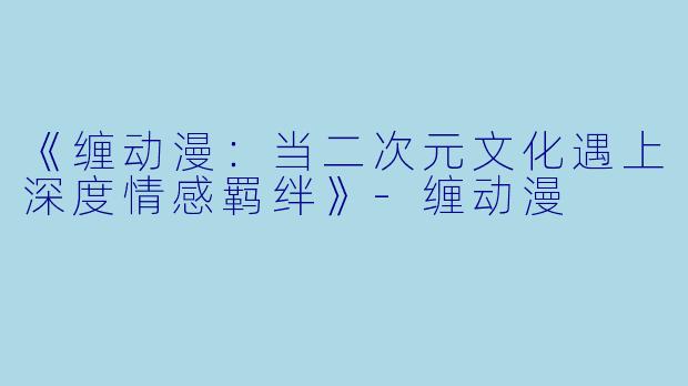 《缠动漫：当二次元文化遇上深度情感羁绊》-缠动漫