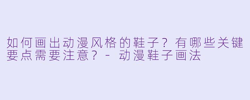 如何画出动漫风格的鞋子?有哪些关键要点需要注意?-动漫鞋子画法