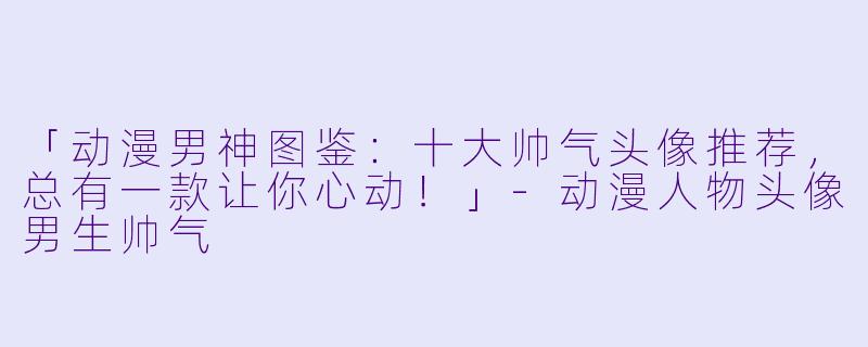 「动漫男神图鉴：十大帅气头像推荐，总有一款让你心动！」-动漫人物头像男生帅气