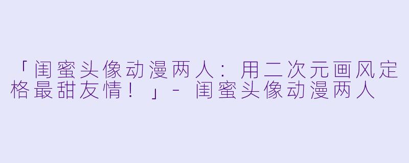「闺蜜头像动漫两人：用二次元画风定格最甜友情！」-闺蜜头像动漫两人