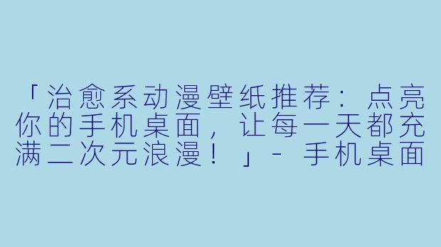「治愈系动漫壁纸推荐：点亮你的手机桌面，让每一天都充满二次元浪漫！」-手机桌面动漫壁纸