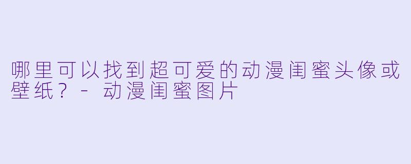 哪里可以找到超可爱的动漫闺蜜头像或壁纸？-动漫闺蜜图片