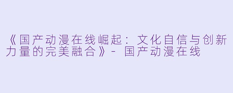 《国产动漫在线崛起：文化自信与创新力量的完美融合》-国产动漫在线