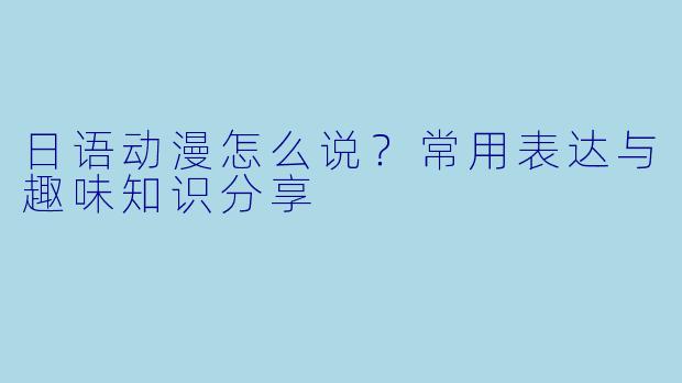 日语动漫怎么说？常用表达与趣味知识分享