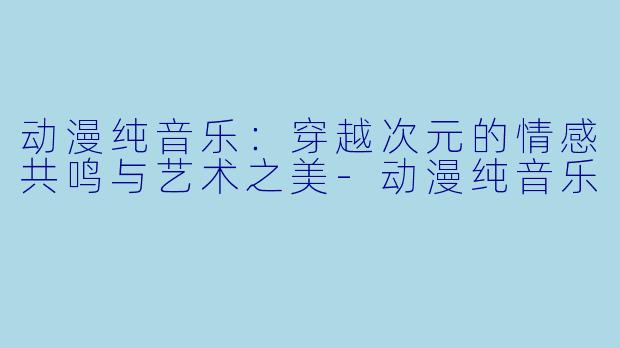 动漫纯音乐:穿越次元的情感共鸣与艺术之美-动漫纯音乐