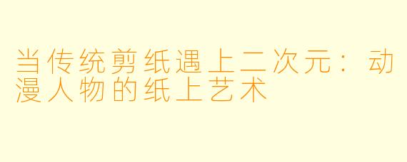 当传统剪纸遇上二次元：动漫人物的纸上艺术