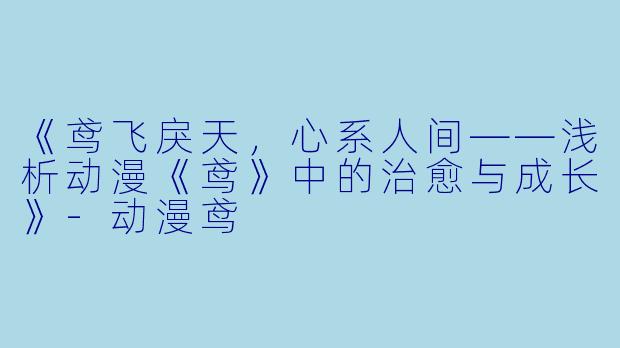 《鸢飞戾天，心系人间——浅析动漫《鸢》中的治愈与成长》-动漫鸢