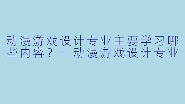 动漫游戏设计专业主要学习哪些内容?-动漫游戏设计专业