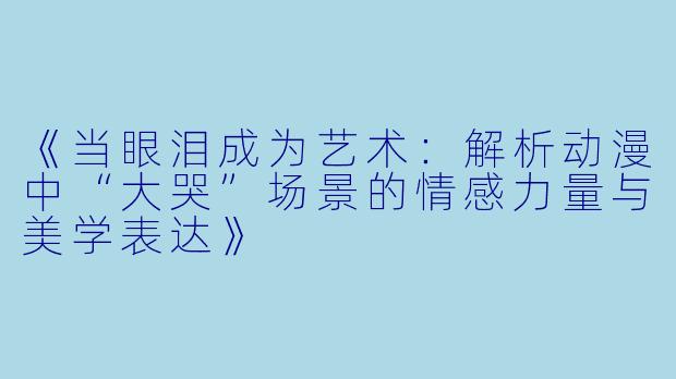 《当眼泪成为艺术：解析动漫中“大哭”场景的情感力量与美学表达》