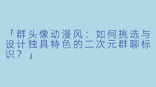 「群头像动漫风：如何挑选与设计独具特色的二次元群聊标识？」