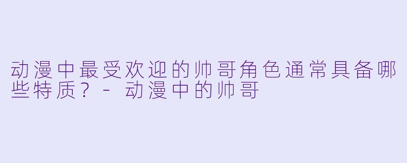 动漫中最受欢迎的帅哥角色通常具备哪些特质?-动漫中的帅哥