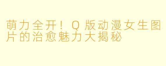 萌力全开!Q版动漫女生图片的治愈魅力大揭秘