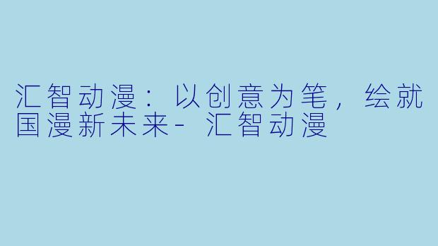 汇智动漫:以创意为笔,绘就国漫新未来-汇智动漫