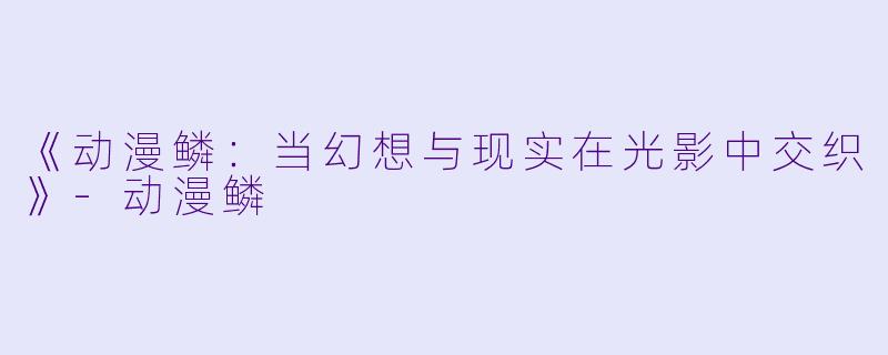 《动漫鳞:当幻想与现实在光影中交织》-动漫鳞