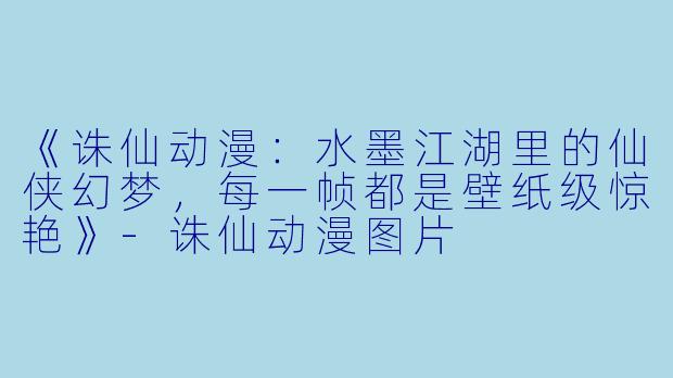 《诛仙动漫:水墨江湖里的仙侠幻梦,每一帧都是壁纸级惊艳》-诛仙动漫图片