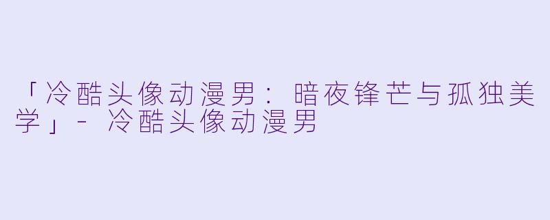 「冷酷头像动漫男:暗夜锋芒与孤独美学」-冷酷头像动漫男