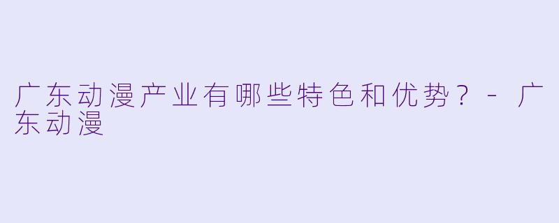 广东动漫产业有哪些特色和优势？-广东动漫