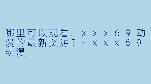 哪里可以观看.xxx69动漫的最新资源？-xxx69动漫